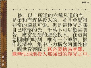 　　　 按：以上所述的六種凡道的光，是柔和而容易投入的，並且會覺得非常的適意可愛。但是這種光是讓自己墜落的光，千萬不可以歡喜貪著，應當急急的避免投入。在這緊急關鍵的時刻，唯有一心誠敬，振作起精神，集中心力稱念阿彌陀佛，觀世音菩薩； 務必要捨易就難，毫無怯弱地投入那強烈的淨光之中。  第 ２ 頁 參照  P5  