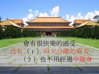 會有很快樂的感受 沒有 （ 1 ） 四大分離的痛苦   （ 2 ）也不用經過 中陰身 