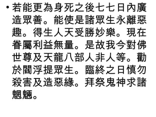 若能更為身死之後七七日內廣造眾善。能使是諸眾生永離惡趣。得生人天受勝妙樂。現在眷屬利益無量。是故我今對佛世尊及天龍八部人非人等。勸於閻浮提眾生。臨終之日慎勿殺害及造惡緣。拜祭鬼神求諸魍魎。 