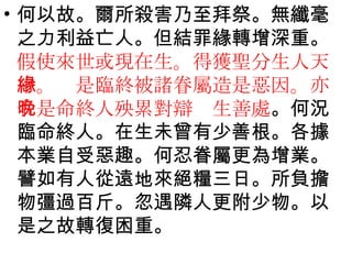何以故。爾所殺害乃至拜祭。無纖毫之力利益亡人。但結罪緣轉增深重。 假使來世或現在生。得獲聖分生人天中。緣是臨終被諸眷屬造是惡因。亦令是命終人殃累對辯晚生善處 。何況臨命終人。在生未曾有少善根。各據本業自受惡趣。何忍眷屬更為增業。譬如有人從遠地來絕糧三日。所負擔物彊過百斤。忽遇隣人更附少物。以是之故轉復困重。 