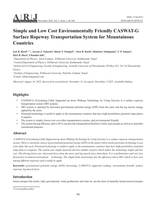 94
Simple and Low Cost Environmentally Friendly CASWAT-G
Surface Ropeway Transportation System for Mountainous
Countries
Lok B. Baral1, 2, 3*
, Jeevan J. Nakarmi2
, Khem N. Poudyal4,
, Nava R. Karki4
, Dimitrios Nalmpantis3
, V. P. Amatya4
,
Hari B. Dura4
, Chandan Sah4
,
1
Department of Physics, Amrit Campus, Tribhuvan University, Kathmandu, Nepal
2
Central Department of Physics, Tribhuvan University, Kathmandu, Nepal
3
School of Civil Engineering, Faculty of Engineering, Aristotle University of Thessaloniki, PO Box 452, 541 24 Thessaloniki,
Greece
4
Institute of Engineering, Tribhuvan University, Pulchok, Lalitpur, Nepal
*
E-mail: lokbaral@gmail.com
(Received: August 18, 2022, Received in revised form: November 15, Accepted: December, 2 2022, Available Online)
Highlights
• CASWAT-G (Circulating Cable Supported up down Walking Technology by Using Gravity) is a surface ropeway
transportation system (SRT system).
• SRT system is operated by harvested gravitational potential energy (GPE) from the users and the leg muscle energy
applied by the users.
• Presented technology is useful to apply in the mountainous countries that have high possibilities potential slope places
it requires.
• The system is simple, lowest cost over other transportation systems, and environmental friendly.
• The system having efficiency above 80 % can provide transportation facilities to hilly areas people as well as to touristfor
recreational purposes.
Abstract
CASWAT-G (Circulating Cable Supported up down Walking Technology by Using Gravity) is a surface ropeway transportation
system. There is enormous source of gravitational potential energy (GPE) in the nature which needs particular technology to use
it for daily life need. Presented technology is useful to apply in the mountainous countries that have high possibilities potential
slope places it requires. The system uses simple material and low number of parts which makes the technology simple and low
cost. The driving forces are: harvested force from the users and leg muscle force from them. It is a pollutionless and very less
destructive to natural environment technology. The simple form of prototype has the efficiency above 80% which is best even
among different ropeways and is useful to apply.
Keywords: gravitational potential energy (GPE) harvesting, CASWAT-G supported walking, environment friendly surface
ropeway, leg muscle force
Introduction
Green energies like hydro, tidal, gravitational, wind, geothermal, and solar etc. are the form of naturally found renewal energies
A R J
Amrit Research Journal
*
Corresponding author
ISSN: 2738-9553
RESEARCH ARTICLE
December 2022, Vol. 3, Issue 1, 94-100
 