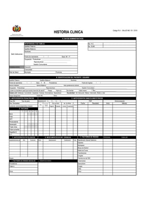 Código R.A. - SALUD INE 101 / 2010
No. H.C.
Apellido Paterno: No. SUMI
Apellido Materno:
Nombres:
Fecha de nacimiento / / Sexo: M / F
Provincia
Estado civil: Soltero(a) Conviviente Casado(a) Viudo(a) Divorciado(a) Separado(a) Escolaridad: Sin Instrucción Básico Intermedio Medio o más
Fecha Resultado Inicio Método
Vaginal Cesarea vivo(s) muerto(s)
1 2 3 4 5
H. FACTORES DE RIESGO PERSONAL FAMILIAR
Inicio Final
J. OBSERVACIONES
A. DATOS ADMINISTRATIVOS
Fecha de nacimiento: / / Sexo: F M Procedencia: Fecha de Ingreso: / /
Idioma Hablado:_____________________ Idioma Materno:_____________________ Auto pertenencia cultural:_____________________
Comunidad
Municipio
Sobrepeso
Habito de Fumar
PAP Anticoncepción
Sello Institucional
RESPONSABLE DE FAMILIA
Ocupación: Productivas:____________________________ Reproductivas:___________________________________ Gestión Comunitaria:___________________________________________
¿Quién (s) decidieron para que acuda al servicio de salud? Pareja Hijo/a (s) Otro familiar Usted mismo Otro ___________________________
BCG
Polio
Peso RN: Tipo de parto:
Obs. Perinatales:
EMBARAZOS G___ P___ A___ C___
E. ANTECEDENTES GINECO-OBSTETRICOS
Apellido Paterno: Apellido Materno: Nombres:
DPT
D. VACUNAS
Gestión Comunitaria:______________________________
Establecimiento
Red de Salud
Dirección
Lactancia: exclusiva/periódica (meses)
Año
Duración
meses
Tipo de Parto
Ocupación: Productivas: ____________________________________
Reproductivas: ____________________________
C. ANTECEDENTES PEDIATRICOS
B. IDENTIFICACION DEL PACIENTE / USUARIO
Grupo Sanguíneo: Factor Rh: Otros:
No. De RN(s)
Aborto
Pentavalente
Hospitalizaciones por:
Triple vírica
Fiebre amarilla
Hepatitis B
Hipertensión Arterial Sistémica
Tuberculosis
Medicamento Dosificación
Abuso de Alcohol
Transfusiones
Cirugías
Transtornos del SNC
Año
G. MEDICAMENTOS EN ENF. CRONICAS
D.T.
F. ANTECEDENTES PATOLOGICOS
Desnutrición
Drogas
Sífilis
Procedencia
Viajes a:
Otros
Alergias _____________________________________
Otros:
Evolución
I. FACTORES DE RIESGO SOCIALES
HISTORIA CLINICA
Ministerio de Salud y Deportes
Sistema Nacional de Información en Salud
Diabetes
Sarampión
 