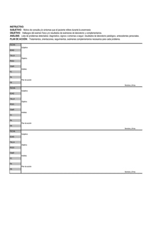 ANÁLISIS: Lista de problemas detectados: diagnóstico, signos o sintomas a seguir, resultados de laboratorio patológico, antecedentes personales.
Subjetivo
Objetivo
Análisis
Plan de acción
Nombre y firma
Subjetivo
Objetivo
Análisis
Plan de acción
Nombre y firma
Subjetivo
Objetivo
Análisis
Plan de acción
Nombre y firma
FECHA
EDAD
PA
FR
INSTRUCTIVO:
SUBJETIVO: Motivo de consulta y/o sintomas que el paciente refiere durante la anamnesis
OBJETIVO: Hallazgos del exámen físico y/o resultados de exámenes de laboratorio y complementarios.
PLAN DE ACCIÓN: Tratamientos, orientaciones, seguimientos, exámenes complementarios necesarios para cada problema.
TALLA
PESO
TEMP.
FC
TEMP.
FC
PA
FR
FECHA
EDAD
TALLA
PESO
TEMP.
FC
PA
FR
FECHA
EDAD
TALLA
PESO
 