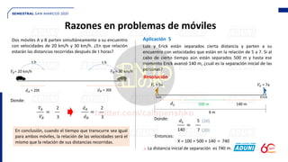 Razones en problemas de móviles
Dos móviles A y B parten simultáneamente a su encuentro
con velocidades de 20 km/h y 30 km/h. ¿En que relación
estarán las distancias recorridas después de t horas?
En conclusión, cuando el tiempo que transcurre sea igual
para ambos móviles, la relación de las velocidades será el
mismo que la relación de sus distancias recorridas.
Aplicación 5
Luis y Erick están separados cierta distancia y parten a su
encuentro con velocidades que están en la relación de 5 a 7. Si al
cabo de cierto tiempo aún están separados 500 m y hasta ese
momento Erick avanzó 140 m, ¿cuál es la separación inicial de las
personas?
Resolución
∴ La distancia inicial de separación es 740 m.
𝑉𝐴= 20 km/h 𝑉𝐵 = 30 km/h
t h t h
𝑑𝐴 = 20t 𝑑𝐵 = 30t
Donde:
___ =
2
3
__
𝑉𝐴
𝑉𝐵
___ =
2
3
__
𝑑𝐴
𝑑𝐵
𝑉𝐿 = 5a 𝑉𝐸 = 7a
140 m
500 m
Luis Erick
X m
𝑑𝐿
Donde:
___ =
5
7
__
𝑑𝐿
140 (20)
(20)
Entonces:
X = 100 + 500 + 140 = 740
 