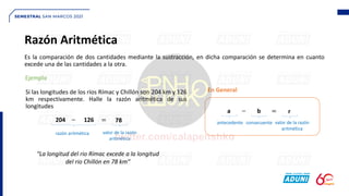 Razón Aritmética
Si las longitudes de los ríos Rímac y Chillón son 204 km y 126
km respectivamente. Halle la razón aritmética de sus
longitudes
Es la comparación de dos cantidades mediante la sustracción, en dicha comparación se determina en cuanto
excede una de las cantidades a la otra.
Ejemplo
204 126
− = 78
razón aritmética valor de la razón
aritmética
“La longitud del rio Rímac excede a la longitud
del rio Chillón en 78 km”
a b
− = r
antecedente consecuente valor de la razón
aritmética
En General
 