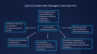 ¿Qué es un depurador (debugger) y para qué sirve
Esta diseñado
especificamente para:
Sirve para la Detección,
Verificación y
Corrección de Errores.
Es un programa que
permite detectar y
diagnosticar fallos en
programas
informáticos.
nos permiten
trazar el programa
(ejecutarlo sentencia a
sentencia)
visualizar el contenido de
las variables y direcciones de
memoria durante la ejecución del
programa.
Además permiten
alterar el flujo de
ejecución del mismo
cambiar los valores de
las variables e
introducir puntos de
parada.
 