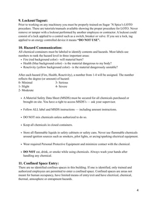 9. Lockout/Tagout:
Prior to working on any machinery you must be properly trained on Sugar ’N Spice’s LOTO
procedure. There are tutorials/manuals available showing the proper procedure for LOTO. Never
remove or tamper with a lockout performed by another employee or contractor. A lockout could
consist of a lock applied to a control such as a switch, breaker or valve. If you see a lock, tag
applied to an energy controlled device it means “DO NOT USE”.
10. Hazard Communication:
All chemical containers must be labeled to identify contents and hazards. Most labels use
numbers to rank the hazard level in three important areas:
• Fire (red background color) - will material burn?
• Health (blue background color) - is the material dangerous to my body?
• Reactivity (yellow background color) - is the material dangerously unstable?
After each hazard (Fire, Health, Reactivity), a number from 1-4 will be assigned. The number
reflects the degree (or amount) of hazard:
0- Minimal 3- Serious
1- Slight 4- Severe
2- Moderate
• A Material Safety Data Sheet (MSDS) must be secured for all chemicals purchased or
brought on site. You have a right to access MSDS’s — ask your supervisor.
• Follow ALL label and MSDS instructions — including amount instructions.
• DO NOT mix chemicals unless authorized to do so.
• Keep all chemicals in closed containers.
• Store all flammable liquids in safety cabinets or safety cans. Never use flammable chemicals
around ignition sources such as smokers, pilot lights, or arcing/sparking electrical equipment.
• Wear required Personal Protective Equipment and minimize contact with the chemical.
• DO NOT eat, drink, or smoke while using chemicals. Always wash your hands after
handling any chemical.
11. Confined Space Entry:
There are no identified confines spaces in this building. If one is identified, only trained and
authorized employees are permitted to enter a confined space. Confined spaces are areas not
meant for human occupancy, have limited means of entry/exit and have electrical, chemical,
thermal, atmosphere or entrapment hazards.
4
 