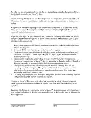 We value you not only as an employee but also as a human being critical to the success of your
family, local community and Sugar ’N Spice.
You are encouraged to report any unsafe work practices or safety hazard encountered on the job.
All accidents/incidents (no matter now slight) are to me reported immediately to the supervisor
on duty.
A key factor in implementing this policy will be the strict compliance to all applicable federal,
state, local and Sugar ’N Spice policies and procedures. Failure to comply with these policies
may result in disciplinary actions.
Respecting this, Sugar ’N Spice will make every reasonable effort to provide a safe and healthy
workplace; free from any recognized or known potential hazards. Additionally, Sugar ’N Spice
subscribes to these principles:
1. All accidents are preventable through implementation or effective Safety and Health control
policies and programs.
2. Safety and Health control are a major part of our work every day.
3. Accident prevention is good business. It minimizes human suffering, promotes better work
conditions for everyone. It holds Sugar ’N Spice in a higher regard with customers and
increases productivity.
4. Management is responsible for providing the safest possible workplace for employees.
Consequently, management of Sugar ’N Spice is committed to allocating and providing all of
the resources needed to promote and effectively implement this safety policy.
5. Employees are responsible for following safe work practices, company rules and for
preventing accidents and injuries. Management will establish lines of communication to
solicit and receive comments, information, suggestions and assistance form employees
where safety and healthy are concerned.
6. Our safety program applies to all employees. Everyone’s goal must be to constantly improve
safety awareness and to prevent accidents and injuries.
Everyone at Sugar ’N Spice must be involved and committed to safety; this must be a team
effort. Together, we can prevent accidents & injuries, keep each other safe and healthy in the
workplace.
By signing this document, I confirm the receipt of Sugar ’N Spice’s employee safety handbook. I
have read and understood all policies, programs and actions as described. I agree to comply with
these set policies.
___________________________ ____________________________
Employee Signature Date
7
 