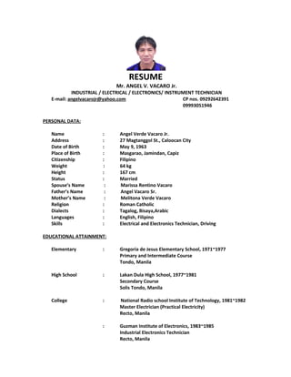 RESUME
Mr. ANGEL V. VACARO Jr.
INDUSTRIAL / ELECTRICAL / ELECTRONICS/ INSTRUMENT TECHNICIAN
E-mail: angelvacarojr@yahoo.com CP nos. 09292642391
09993051946
PERSONAL DATA:
Name : Angel Verde Vacaro Jr.
Address : 27 Magtanggol St., Caloocan City
Date of Birth : May 9, 1963
Place of Birth : Masgarao, Jamindan, Capiz
Citizenship : Filipino
Weight : 64 kg
Height : 167 cm
Status : Married
Spouse’s Name : Marissa Rentino Vacaro
Father’s Name : Angel Vacaro Sr.
Mother’s Name : Melitona Verde Vacaro
Religion : Roman Catholic
Dialects : Tagalog, Bisaya,Arabic
Languages : English, Filipino
Skills : Electrical and Electronics Technician, Driving
EDUCATIONAL ATTAINMENT:
Elementary : Gregoria de Jesus Elementary School, 1971~1977
Primary and Intermediate Course
Tondo, Manila
High School : Lakan Dula High School, 1977~1981
Secondary Course
Solis Tondo, Manila
College : National Radio school Institute of Technology, 1981~1982
Master Electrician (Practical Electricity)
Recto, Manila
: Guzman Institute of Electronics, 1983~1985
Industrial Electronics Technician
Recto, Manila
 