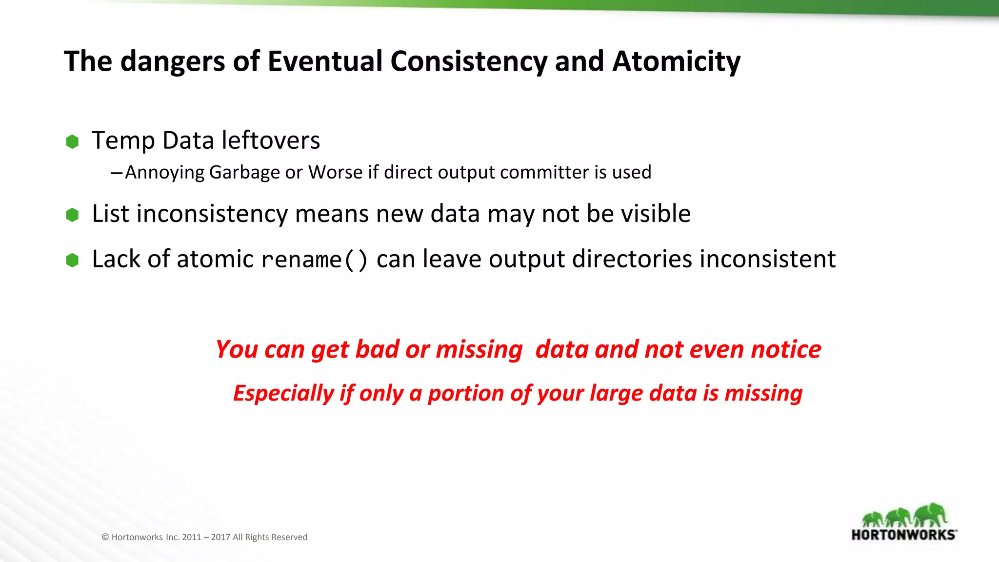 © Hortonworks Inc. 2011 – 2017 All Rights Reserved
The dangers of Eventual Consistency and Atomicity
⬢ Temp Data leftovers
–Annoying Garbage or Worse if direct output committer is used
⬢ List inconsistency means new data may not be visible
⬢ Lack of atomic rename() can leave output directories inconsistent
You can get bad or missing data and not even notice
Especially if only a portion of your large data is missing
 
