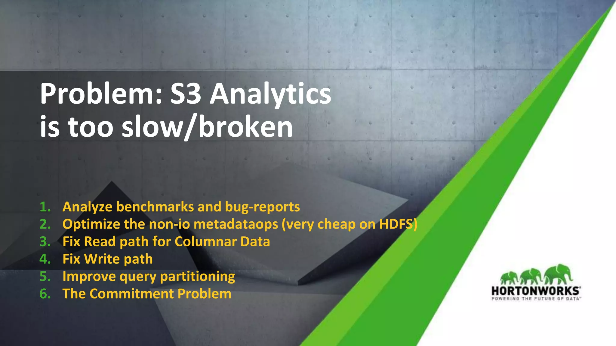 © Hortonworks Inc. 2011 – 2017 All Rights Reserved
Problem: S3 Analytics
is too slow/broken
1. Analyze benchmarks and bug-reports
2. Optimize the non-io metadataops (very cheap on HDFS)
3. Fix Read path for Columnar Data
4. Fix Write path
5. Improve query partitioning
6. The Commitment Problem
 