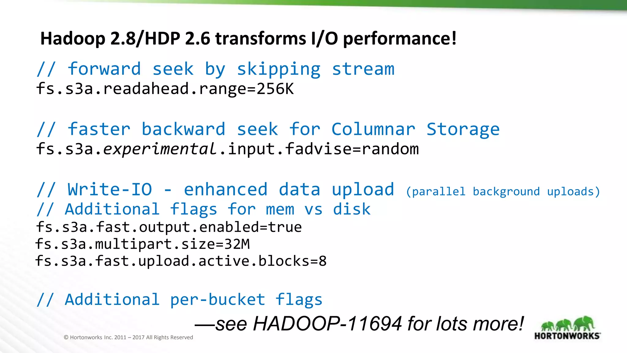 © Hortonworks Inc. 2011 – 2017 All Rights Reserved
Hadoop 2.8/HDP 2.6 transforms I/O performance!
// forward seek by skipping stream
fs.s3a.readahead.range=256K
// faster backward seek for Columnar Storage
fs.s3a.experimental.input.fadvise=random
// Write-IO - enhanced data upload (parallel background uploads)
// Additional flags for mem vs disk
fs.s3a.fast.output.enabled=true
fs.s3a.multipart.size=32M
fs.s3a.fast.upload.active.blocks=8
// Additional per-bucket flags
—see HADOOP-11694 for lots more!
 