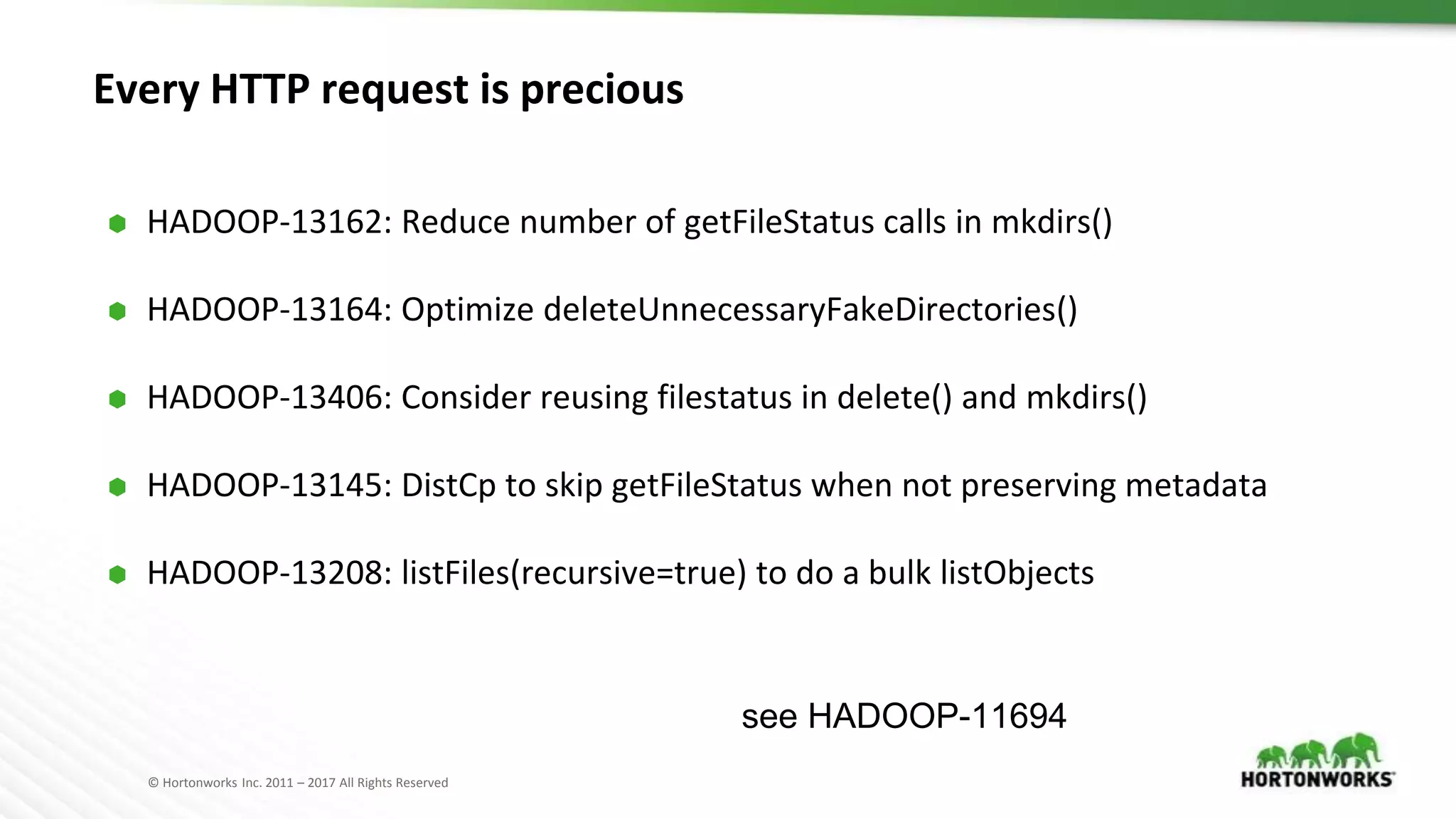 © Hortonworks Inc. 2011 – 2017 All Rights Reserved
Every HTTP request is precious
⬢ HADOOP-13162: Reduce number of getFileStatus calls in mkdirs()
⬢ HADOOP-13164: Optimize deleteUnnecessaryFakeDirectories()
⬢ HADOOP-13406: Consider reusing filestatus in delete() and mkdirs()
⬢ HADOOP-13145: DistCp to skip getFileStatus when not preserving metadata
⬢ HADOOP-13208: listFiles(recursive=true) to do a bulk listObjects
see HADOOP-11694
 