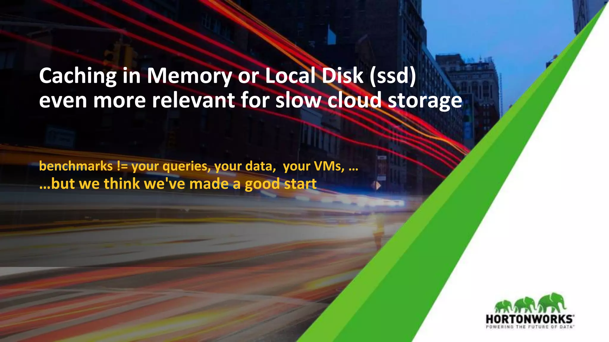 © Hortonworks Inc. 2011 – 2017 All Rights Reserved
Caching in Memory or Local Disk (ssd)
even more relevant for slow cloud storage
benchmarks != your queries, your data, your VMs, …
…but we think we've made a good start
 