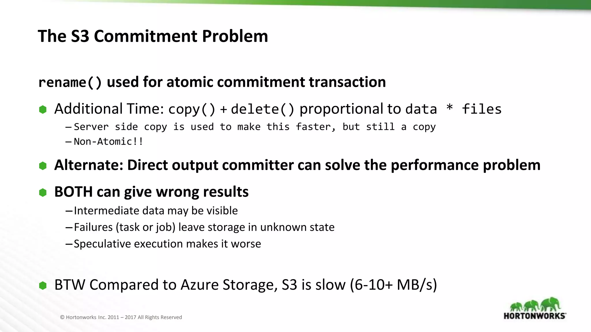 © Hortonworks Inc. 2011 – 2017 All Rights Reserved
The S3 Commitment Problem
rename() used for atomic commitment transaction
⬢ Additional Time: copy() + delete() proportional to data * files
– Server side copy is used to make this faster, but still a copy
– Non-Atomic!!
⬢ Alternate: Direct output committer can solve the performance problem
⬢ BOTH can give wrong results
–Intermediate data may be visible
–Failures (task or job) leave storage in unknown state
–Speculative execution makes it worse
⬢ BTW Compared to Azure Storage, S3 is slow (6-10+ MB/s)
 