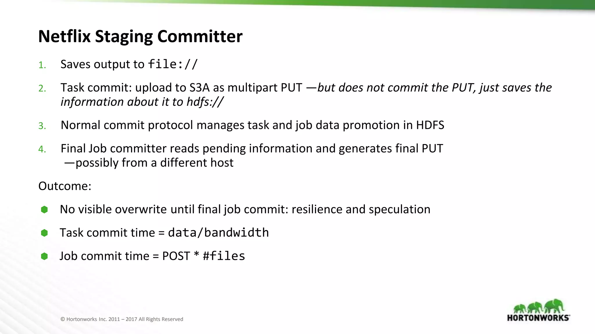 © Hortonworks Inc. 2011 – 2017 All Rights Reserved
Netflix Staging Committer
1. Saves output to file://
2. Task commit: upload to S3A as multipart PUT —but does not commit the PUT, just saves the
information about it to hdfs://
3. Normal commit protocol manages task and job data promotion in HDFS
4. Final Job committer reads pending information and generates final PUT
—possibly from a different host
Outcome:
⬢ No visible overwrite until final job commit: resilience and speculation
⬢ Task commit time = data/bandwidth
⬢ Job commit time = POST * #files
 