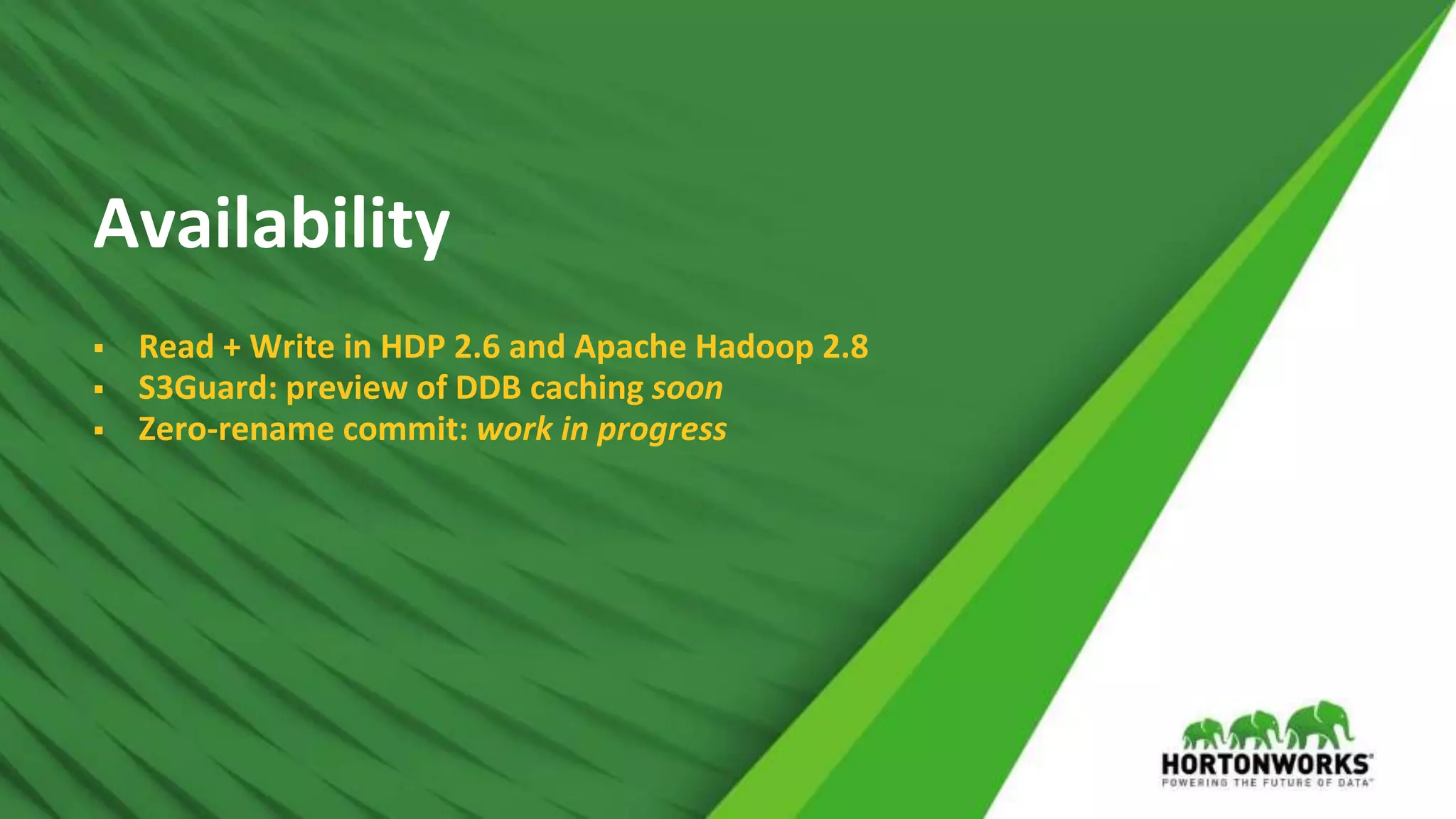 © Hortonworks Inc. 2011 – 2017 All Rights Reserved
Availability
 Read + Write in HDP 2.6 and Apache Hadoop 2.8
 S3Guard: preview of DDB caching soon
 Zero-rename commit: work in progress
 