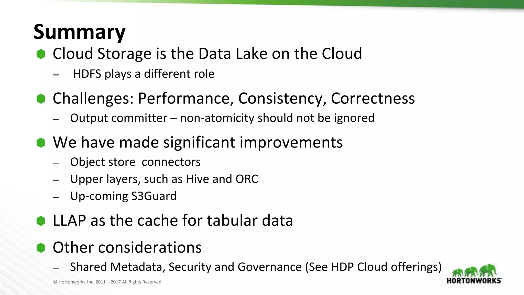 © Hortonworks Inc. 2011 – 2017 All Rights Reserved
Summary
⬢ Cloud Storage is the Data Lake on the Cloud
– HDFS plays a different role
⬢ Challenges: Performance, Consistency, Correctness
– Output committer – non-atomicity should not be ignored
⬢ We have made significant improvements
– Object store connectors
– Upper layers, such as Hive and ORC
– Up-coming S3Guard
⬢ LLAP as the cache for tabular data
⬢ Other considerations
– Shared Metadata, Security and Governance (See HDP Cloud offerings)
 