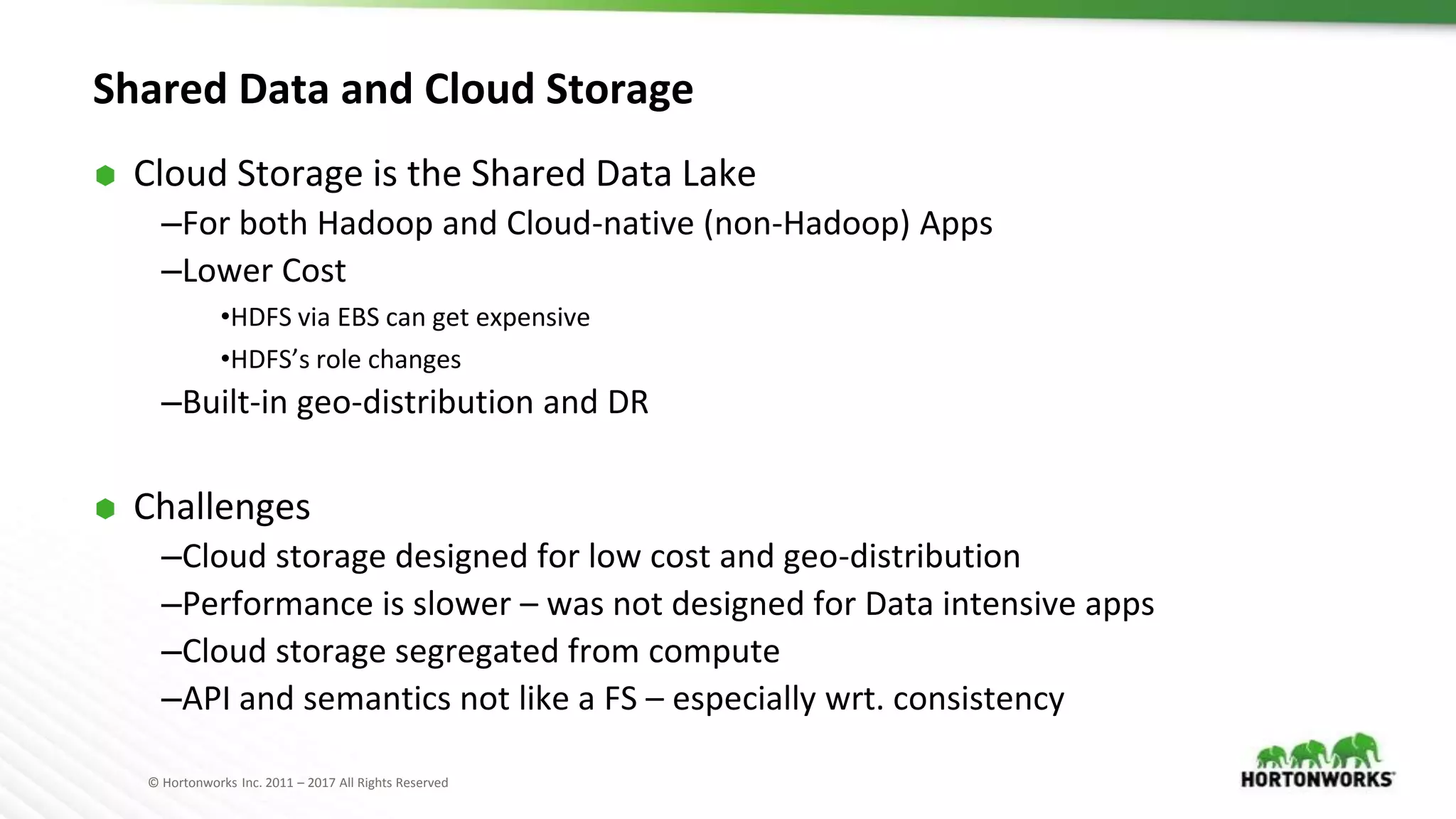 © Hortonworks Inc. 2011 – 2017 All Rights Reserved
Shared Data and Cloud Storage
⬢ Cloud Storage is the Shared Data Lake
–For both Hadoop and Cloud-native (non-Hadoop) Apps
–Lower Cost
•HDFS via EBS can get expensive
•HDFS’s role changes
–Built-in geo-distribution and DR
⬢ Challenges
–Cloud storage designed for low cost and geo-distribution
–Performance is slower – was not designed for Data intensive apps
–Cloud storage segregated from compute
–API and semantics not like a FS – especially wrt. consistency
 