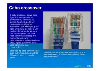 Cabo crossover
O cabo crossover serve para
ligar dois computadores
diretamente, sem hub ou
switch. Também pode ser
necessário em algumas
aplicações, por exemplo, para
ligar uma placa de rede a um
modem de banda larga ou a
um “access point” de uma
rede sem fio (wireless). No
momento oportuno
mostraremos a aplicação deste
cabo. Agora queremos que
você aprenda a sua
construção.
Este tipo de cabo tem uma das
suas extremidades no padrão     Observe: um dos conectores tem o par VERDE à
568A e o outro no padrão        esquerda (568A), e o outro tem o par LARANJA à
                                esquerda (568B).
568B.



                                                                 Índice          100
 