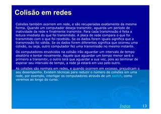 Colisão em redes
Colisões também ocorrem em rede, e são recuperadas exatamente da mesma
forma. Quando um computador deseja transmitir, aguarda um período de
inatividade da rede e finalmente transmite. Para cada transmissão é feita a
leitura imediata do que foi transmitido. A placa de rede compara o que foi
transmitido com o que foi recebido. Se os dados forem iguais significa que a
transmissão foi válida. Se os dados forem diferentes significa que ocorreu uma
colisão, ou seja, outro computador fez uma transmissão no mesmo instante.
Os computadores envolvidos na colisão irão aguardar um intervalo de tempo
aleatório e tentar novamente. Aquele que aguardar um tempo menor será o
primeiro a transmitir, o outro terá que aguardar a sua vez, pois ao terminar de
esperar seu intervalo de tempo, a rede já estará em uso pelo outro.
As colisões são normais em redes, e quando ocorrem em excesso, prejudicam o
seu desempenho. Existem técnicas para reduzir o número de colisões em uma
rede, por exemplo, interligar os computadores através de um switch, como
veremos ao longo do curso.




                                                                   Índice         13
 