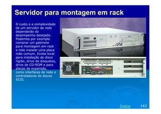Servidor para montagem em rack
O custo e a complexidade
de um servidor de rede
dependerão do
desempenho desejado.
Podemos por exemplo
comprar um gabinete
para montagem em rack
e nele instalar uma placa
mãe comum. Existe local
para instalação de disco
rígido, drive de disquetes,
drive de CD-ROM e para
placas de expansão,
como interfaces de rede e
controladoras de discos
SCSI.




                              Índice   143
 