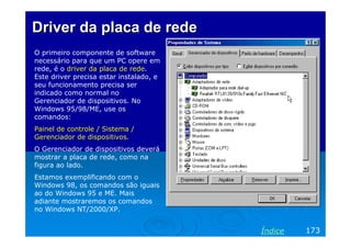 Driver da placa de rede
O primeiro componente de software
necessário para que um PC opere em
rede, é o driver da placa de rede.
Este driver precisa estar instalado, e
seu funcionamento precisa ser
indicado como normal no
Gerenciador de dispositivos. No
Windows 95/98/ME, use os
comandos:
Painel de controle / Sistema /
Gerenciador de dispositivos.
O Gerenciador de dispositivos deverá
mostrar a placa de rede, como na
figura ao lado.
Estamos exemplificando com o
Windows 98, os comandos são iguais
ao do Windows 95 e ME. Mais
adiante mostraremos os comandos
no Windows NT/2000/XP.


                                         Índice   173
 