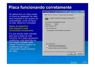 Placa funcionando corretamente
Ao aplicarmos um clique duplo
no ícone do adaptador de rede,
será mostrado o seu quadro de
propriedades, como na figura
ao lado. Observe a indicação:
Status do dispositivo
Este dispositivo está
funcionando corretamente.
É o que precisa estar indicado
para que a placa de rede
funcione. Se a placa apresentar
problemas, uma descrição de
erro estará indicada neste
campo. É preciso resolver os
problemas para que o
computador possa funcionar
em rede.




                                  Índice   174
 