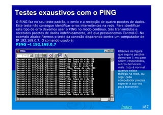 Testes exaustivos com o PING
O PING faz no seu teste padrão, o envio e a recepção de quatro pacotes de dados.
Este teste não consegue identificar erros intermitentes na rede. Para identificar
este tipo de erro devemos usar o PING no modo contínuo. São transmitidos e
recebidos pacotes de dados indefinidamente, até que pressionemos Control-C. No
exemplo abaixo fizemos o teste da conexão disparando contra um computador de
IP 192.168.0.7. O comando usado é:
PING –t 192.168.0.7
                                                               Observe na figura
                                                               que alguns pacotes
                                                               demoram 1 ms pare
                                                               serem respondidos,
                                                               outros demoram
                                                               mais. Isto é normal
                                                               quando existe
                                                               tráfego na rede, ou
                                                               seja, cada
                                                               computador precisa
                                                               esperar a sua vez
                                                               para transmitir.




                                                                 Índice        187
 