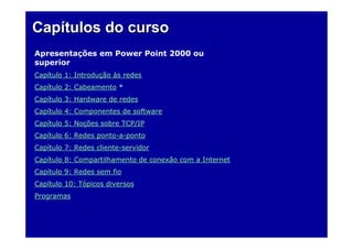 Capítulos do curso
Apresentações em Power Point 2000 ou
superior
Capítulo 1: Introdução às redes
Capítulo 2: Cabeamento *
Capítulo 3: Hardware de redes
Capítulo 4: Componentes de software
Capítulo 5: Noções sobre TCP/IP
Capítulo 6: Redes ponto-a-ponto
Capítulo 7: Redes cliente-servidor
Capítulo 8: Compartilhamento de conexão com a Internet
Capítulo 9: Redes sem fio
Capítulo 10: Tópicos diversos
Programas
 