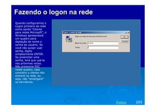 Fazendo o logon na rede
Quando configuramos o
Logon primário da rede
como sendo “Cliente
para redes Microsoft”, o
Windows apresentará
um quadro para
digitação de nome e
senha de usuário. Se
você não quiser usar
senha, digite
simplesmente ENTER.
Se preencher uma
senha, terá que usá-la
nas próximas vezes.
Não pressione ESC
neste quadro, caso
contrário o cliente não
entrará na rede, ou
seja, não “enxergará”
os servidores.




                           Índice   205
 