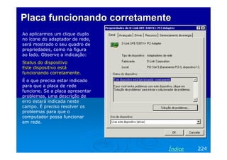 Placa funcionando corretamente
Ao aplicarmos um clique duplo
no ícone do adaptador de rede,
será mostrado o seu quadro de
propriedades, como na figura
ao lado. Observe a indicação:
Status do dispositivo
Este dispositivo está
funcionando corretamente.
É o que precisa estar indicado
para que a placa de rede
funcione. Se a placa apresentar
problemas, uma descrição de
erro estará indicada neste
campo. É preciso resolver os
problemas para que o
computador possa funcionar
em rede.




                                  Índice   224
 