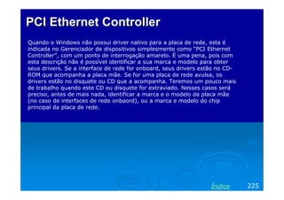 PCI Ethernet Controller
Quando o Windows não possui driver nativo para a placa de rede, esta é
indicada no Gerenciador de dispositivos simplesmente como “PCI Ethernet
Controller”, com um ponto de interrogação amarelo. É uma pena, pois com
esta descrição não é possível identificar a sua marca e modelo para obter
seus drivers. Se a interface de rede for onboard, seus drivers estão no CD-
ROM que acompanha a placa mãe. Se for uma placa de rede avulsa, os
drivers estão no disquete ou CD que a acompanha. Teremos um pouco mais
de trabalho quando este CD ou disquete for extraviado. Nesses casos será
preciso, antes de mais nada, identificar a marca e o modelo da placa mãe
(no caso de interfaces de rede onbaord), ou a marca e modelo do chip
principal da placa de rede.




                                                                  Índice      225
 