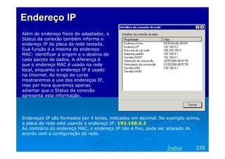 Endereço IP
Além do endereço físico do adaptador, o
Status da conexão também informa o
endereço IP da placa de rede testada.
Sua função é a mesma do endereço
MAC: identificar a origem e o destino de
cada pacote de dados. A diferença é
que o endereço MAC é usado na rede
local, enquanto o endereço IP é usado
na Internet. Ao longo do curso
mostraremos o uso dos endereços IP,
mas por hora queremos apenas
adiantar que o Status da conexão
apresenta esta informação.




Endereços IP são formados por 4 bytes, indicados em decimal. No exemplo acima,
a placa de rede está usando o endereço IP: 192.168.0.2
Ao contrário do endereço MAC, o endereço IP não é fixo, pode ser alterado de
acordo com a configuração da rede.


                                                               Índice       235
 