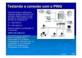 Testando a conexão com o PING
O mesmo teste se aplica para
redes de qualquer tamanho. Por
exemplo, digamos que na rede
ao lado os computadores A e B
tenham os endereços IP:
A = 192.168.0.5
B = 192.168.0.13
Usamos então no computador A,
o comando:
PING 192.168.0.13
Da mesma forma, podemos
testar a conexão entre o
computador A e os demais
computadores, bastando usar no
computador A, um comando
PING com o endereço do
computador a ser testado.



                                 Índice   238
 