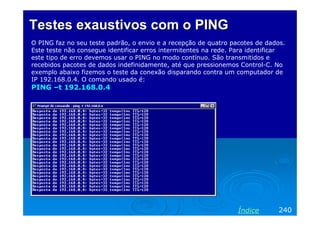 Testes exaustivos com o PING
O PING faz no seu teste padrão, o envio e a recepção de quatro pacotes de dados.
Este teste não consegue identificar erros intermitentes na rede. Para identificar
este tipo de erro devemos usar o PING no modo contínuo. São transmitidos e
recebidos pacotes de dados indefinidamente, até que pressionemos Control-C. No
exemplo abaixo fizemos o teste da conexão disparando contra um computador de
IP 192.168.0.4. O comando usado é:
PING –t 192.168.0.4




                                                                 Índice       240
 