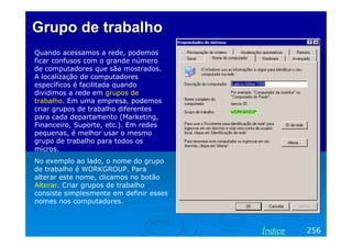 Grupo de trabalho
Quando acessamos a rede, podemos
ficar confusos com o grande número
de computadores que são mostrados.
A localização de computadores
específicos é facilitada quando
dividimos a rede em grupos de
trabalho. Em uma empresa, podemos
criar grupos de trabalho diferentes
para cada departamento (Marketing,
Financeiro, Suporte, etc.). Em redes
pequenas, é melhor usar o mesmo
grupo de trabalho para todos os
micros.
No exemplo ao lado, o nome do grupo
de trabalho é WORKGROUP. Para
alterar este nome, clicamos no botão
Alterar. Criar grupos de trabalho
consiste simplesmente em definir esses
nomes nos computadores.



                                         Índice   256
 
