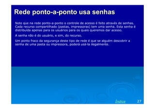 Rede ponto-a-ponto usa senhas
Note que na rede ponto-a-ponto o controle de acesso é feito através de senhas.
Cada recurso compartilhado (pastas, impressoras) tem uma senha. Esta senha é
distribuída apenas para os usuários para os quais queremos dar acesso.
A senha não é do usuário, e sim, do recurso.
Um ponto fraco da segurança deste tipo de rede é que se alguém descobrir a
senha de uma pasta ou impressora, poderá usá-la ilegalmente.




                                                                Índice           27
 