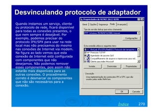 Desvinculando protocolo de adaptador
Quando instamos um serviço, cliente
ou protocolo de rede, ficará disponível
para todas as conexões presentes, o
que nem sempre é desejável. Por
exemplo, podemos precisar do
protocolo IPX/SPX para usar na rede
local mas não precisamos do mesmo
nas conexões de Internet via modem.
Na figura ao lado vemos que esta
conexão de Internet está configurada
com componentes que não
desejamos. Não podemos remover
esses componentes, pois assim não
estarão mais disponíveis para as
outras conexões. O procedimento
correto é desmarcar os componentes
que não são necessários para a
conexão.




                                          Índice   270
 