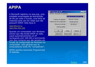 APIPA
A Microsoft registrou no iana.org, uma
entidade encarregada da distribuição
de IPs por todo o mundo, uma faixa de
endereço para uso em redes que não
possuem DHCP. Esta faixa é:
169.254.0.0 a
169.254.255.255
Quando um computador com Windows
conclui que não existe DHCP na rede,
usará automaticamente um IP
começando com 169.254 e terminando
com dois números que são gerados em
função da configuração de hardware do
computador. Isso garante que os
computadores terão IPs “compatíveis”.
APIPA significa Automatic Programmed
IP Address.




                                         Índice   288
 