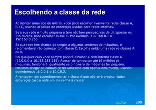 Escolhendo a classe da rede
Ao montar uma rede de micros, você pode escolher livremente redes classe A,
B e C, usando as faixas de endereços usadas para redes internas.
Se a sua rede é muito pequena e tem não tem perspectivas de ultrapassar os
256 micros, pode escolher classe C. Por exemplo, 192.168.0.1 a
192.168.0.255.
Se sua rede tem chance de chegar a algumas centenas de máquinas, é
recomendável não começar com classe C. Escolha então uma rede de classes A
ou B.
Em qualquer caso você sempre poderá escolher a rede interna classe A
(10.0.0.0 a 10.255.255.255). Apesar de comportar até 16 milhões de
máquinas, funcionará igualmente se o número de máquinas for pequeno.
Podemos chegar ao cúmulo de ter uma rede com apenas dois micros, usando
os endereços 10.0.0.1 e 10.0.0.2.
A vantagem em superdimensionar a classe é que não será preciso mudar
endereços caso a rede um dia venha a crescer.




                                                                Índice        299
 