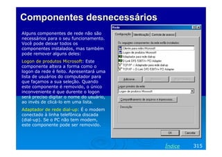 Componentes desnecessários
Alguns componentes de rede não são
necessários para o seu funcionamento.
Você pode deixar todos os
componentes instalados, mas também
pode remover alguns deles:
Logon de produtos Microsoft: Este
componente altera a forma como o
logon da rede é feito. Apresentará uma
lista de usuários do computador para
que façamos a sua seleção. Quando
este componente é removido, o único
inconveniente é que durente o logon
será preciso digitar o nome do usuário,
ao invés de clicá-lo em uma lista.
Adaptador de rede dial-up: É o modem
conectado à linha telefônica discada
(dial-up). Se o PC não tem modem,
este componente pode ser removido.




                                          Índice   315
 