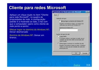 Cliente para redes Microsoft
Aplique um clique duplo no item “Cliente
para rede Microsoft”, no quadro de
propriedades de rede. A configuração
padrão é a mostrada ao lado, e faz com
que o computador opere como cliente de
rede ponto-a-ponto:
Efetuar logon no domínio do Windows NT:
Deixar desmarcado
Domínio do Windows NT: Deixar em
branco.




                                           Índice   316
 