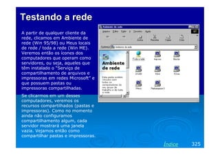 Testando a rede
A partir de qualquer cliente da
rede, clicamos em Ambiente de
rede (Win 95/98) ou Meus locais
de rede / toda a rede (Win ME).
Veremos então os ícones dos
computadores que operam como
servidores, ou seja, aqueles que
têm instalado o “Serviço de
compartilhamento de arquivos e
impressoras em redes Microsoft” e
que possuem pastas ou
impressoras compartilhadas.
Se clicarmos em um desses
computadores, veremos os
recursos compartilhados (pastas e
impressoras). Como no momento
ainda não configuramos
compartilhamento algum, cada
servidor mostrará uma janela
vazia. Vejamos então como
compartilhar pastas e impressoras.

                                     Índice   325
 