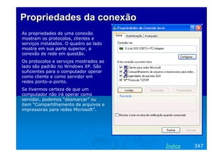 Propriedades da conexão
As propriedades de uma conexão
mostram os protocolos, clientes e
serviços instalados. O quadro ao lado
mostra em sua parte superior, a
conexão de rede em questão.
Os protocolos e serviços mostrados ao
lado são padrão no Windows XP. São
suficientes para o computador operar
como cliente e como servidor em
redes ponto-a-ponto.
Se tivermos certeza de que um
computador não irá operar como
servidor, podemos “desmarcar” ou
item “Compartilhamento de arquivos e
impressoras para redes Microsoft”.




                                        Índice   347
 
