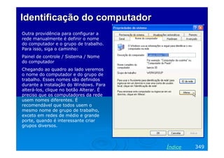 Identificação do computador
Outra providência para configurar a
rede manualmente é definir o nome
do computador e o grupo de trabalho.
Para isso, siga o caminho:
Painel de controle / Sistema / Nome
do computador
Chegando ao quadro ao lado veremos
o nome do computador e do grupo de
trabalho. Esses nomes são definidos
durante a instalação do Windows. Para
alterá-los, clique no botão Alterar. É
preciso que os computadores da rede
usem nomes diferentes. É
recomendável que todos usem o
mesmo nome de grupo de trabalho,
exceto em redes de médio e grande
porte, quando é interessante criar
grupos diversos.




                                         Índice   349
 
