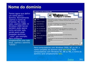 Nome do domínio
Temos agora que definir
um nome para o
domínio. Normalmente
usamos o nome da
empresa. No nosso
caso, usamos LABO. O
Windows 2000 Server
também pode operar
como servidor web,
sendo assim pode
hospedar domínios
“.com”, por exemplo.
Para configurar
simplesmente uma rede
local, usamos o domínio
“LOCAL”.
                          Para computadores com Windows 2000, NT ou XP, o
                          nome completo do domínio será labo.local. Para
                          computadores com Windows 95, 98 ou ME, o nome do
                          domínio será simplesmente labo.


                                                           Índice      391
 