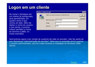 Logon em um cliente
Ao iniciar o Windows em
um cliente já configurado,
será apresentado um
quadro como o que
vemos ao lado. Além de
digitar o nome do usuário
e sua senha, é preciso
indicar também o nome
do domínio (LABO, no
nosso exemplo)

Será preciso agora criar contas de usuários da rede no servidor. Isto faz parte do
que chamamos “administração do servidor”. Note que no exemplo acima usamos
o usuário administrador, que foi criado durante a instalação do Windows 2000
Server.




                                                                   Índice        402
 