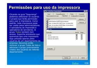 Permissões para uso da impressora
Clicando na guia “Segurança”
podemos selecionar os usuários
e grupos que terão permissão
para usar a impressora. Como
padrão, toda impressora pode
ser usada pelos administradores
e operadores de impressão e
operadores de servidores. O
grupo Todos também tem
acesso. Suponha entretanto que
queremos que uma impressora
seja utilizada apenas pelos
usuários de um depertamento da
empresa. Devemos então
remover o grupo Todos da lista e
adicionar o grupo (previamente
criado) dos usuários do referido
departamento.




                                   Índice   436
 