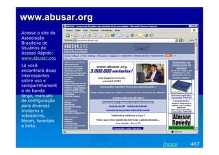 www.abusar.org
Acesse o site da
Associação
Brasileira de
Usuários de
Acesso Rápido:
www.abusar.org
Lá você
encontrará dicas
interessantes
sobre uso e
compartilhament
o de banda
larga, manuais
de configuração
para diversos
modems e
roteadores,
fórum, turoriais
e links.



                   Índice   467
 